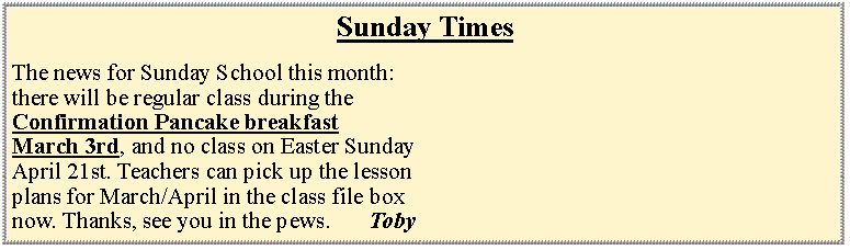 Text Box: Sunday TimesThe news for Sunday School this month:there will be regular class during the Confirmation Pancake breakfast March 3rd, and no class on Easter SundayApril 21st. Teachers can pick up the lessonplans for March/April in the class file boxnow. Thanks, see you in the pews. 		Toby