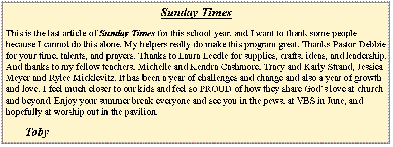 Text Box: Sunday TimesThis is the last article of Sunday Times for this school year, and I want to thank some people because I cannot do this alone. My helpers really do make this program great. Thanks Pastor Debbie for your time, talents, and prayers. Thanks to Laura Leedle for supplies, crafts, ideas, and leadership. And thanks to my fellow teachers, Michelle and Kendra Cashmore, Tracy and Karly Strand, Jessica Meyer and Rylee Micklevitz. It has been a year of challenges and change and also a year of growth and love. I feel much closer to our kids and feel so PROUD of how they share Gods love at church and beyond. Enjoy your summer break everyone and see you in the pews, at VBS in June, and hopefully at worship out in the pavilion. 				Toby