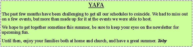 Text Box: YAFAThe past few months have been challenging to get all our schedules to coincide. We had to miss out on a few events, but more than made up for it at the events we were able to host.We hope to get together sometime this summer, be sure to keep your eyes on the newsletter for upcoming fun.Until then, enjoy your families both at home and church, and have a great summer. Toby