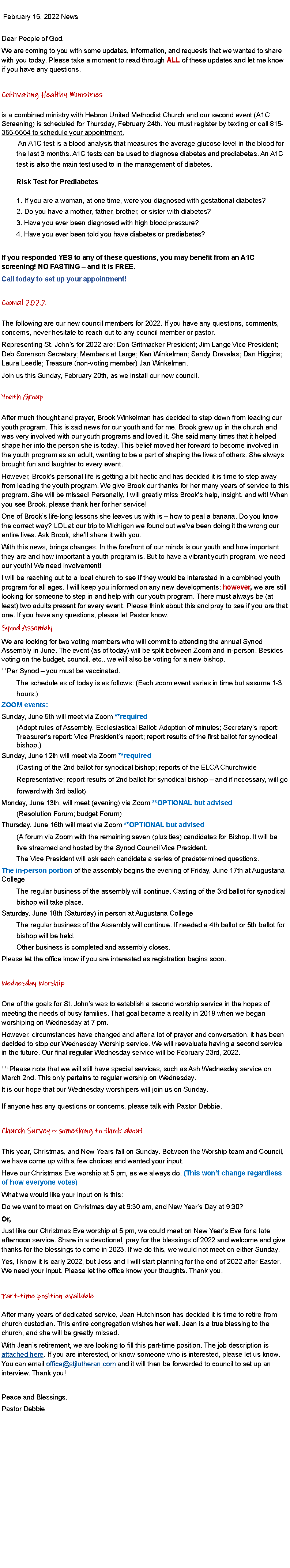 Text Box:  February 15, 2022 NewsDear People of God, We are coming to you with some updates, information, and requests that we wanted to share with you today. Please take a moment to read through ALL of these updates and let me know if you have any questions. Cultivating Healthy Ministries is a combined ministry with Hebron United Methodist Church and our second event (A1C Screening) is scheduled for Thursday, February 24th. You must register by texting or call 815-355-5554 to schedule your appointment.          An A1C test is a blood analysis that measures the average glucose level in the blood for         the last 3 months. A1C tests can be used to diagnose diabetes and prediabetes. An A1C         test is also the main test used to in the management of diabetes.         Risk Test for Prediabetes         1. If you are a woman, at one time, were you diagnosed with gestational diabetes?         2. Do you have a mother, father, brother, or sister with diabetes?         3. Have you ever been diagnosed with high blood pressure?         4. Have you ever been told you have diabetes or prediabetes? If you responded YES to any of these questions, you may benefit from an A1C screening! NO FASTING  and it is FREE. Call today to set up your appointment! Council 2022 The following are our new council members for 2022. If you have any questions, comments, concerns, never hesitate to reach out to any council member or pastor. Representing St. Johns for 2022 are: Don Gritmacker President; Jim Lange Vice President; Deb Sorenson Secretary; Members at Large; Ken Winkelman; Sandy Drevalas; Dan Higgins; Laura Leedle; Treasure (non-voting member) Jan Winkelman. Join us this Sunday, February 20th, as we install our new council. Youth Group After much thought and prayer, Brook Winkelman has decided to step down from leading our youth program. This is sad news for our youth and for me. Brook grew up in the church and was very involved with our youth programs and loved it. She said many times that it helped shape her into the person she is today. This belief moved her forward to become involved in the youth program as an adult, wanting to be a part of shaping the lives of others. She always brought fun and laughter to every event. However, Brooks personal life is getting a bit hectic and has decided it is time to step away from leading the youth program. We give Brook our thanks for her many years of service to this program. She will be missed! Personally, I will greatly miss Brooks help, insight, and wit! When you see Brook, please thank her for her service! One of Brooks life-long lessons she leaves us with is  how to peal a banana. Do you know the correct way? LOL at our trip to Michigan we found out weve been doing it the wrong our entire lives. Ask Brook, shell share it with you. With this news, brings changes. In the forefront of our minds is our youth and how important they are and how important a youth program is. But to have a vibrant youth program, we need our youth! We need involvement! I will be reaching out to a local church to see if they would be interested in a combined youth program for all ages. I will keep you informed on any new developments; however, we are still looking for someone to step in and help with our youth program. There must always be (at least) two adults present for every event. Please think about this and pray to see if you are that one. If you have any questions, please let Pastor know. Synod Assembly We are looking for two voting members who will commit to attending the annual Synod Assembly in June. The event (as of today) will be split between Zoom and in-person. Besides voting on the budget, council, etc., we will also be voting for a new bishop. **Per Synod  you must be vaccinated.         The schedule as of today is as follows: (Each zoom event varies in time but assume 1-3         hours.) ZOOM events: Sunday, June 5th will meet via Zoom **required         (Adopt rules of Assembly, Ecclesiastical Ballot; Adoption of minutes; Secretarys report;         Treasurers report; Vice Presidents report; report results of the first ballot for synodical         bishop.) Sunday, June 12th will meet via Zoom **required         (Casting of the 2nd ballot for synodical bishop; reports of the ELCA Churchwide         Representative; report results of 2nd ballot for synodical bishop  and if necessary, will go        forward with 3rd ballot) Monday, June 13th, will meet (evening) via Zoom **OPTIONAL but advised        (Resolution Forum; budget Forum) Thursday, June 16th will meet via Zoom **OPTIONAL but advised         (A forum via Zoom with the remaining seven (plus ties) candidates for Bishop. It will be         live streamed and hosted by the Synod Council Vice President.         The Vice President will ask each candidate a series of predetermined questions. The in-person portion of the assembly begins the evening of Friday, June 17th at Augustana College         The regular business of the assembly will continue. Casting of the 3rd ballot for synodical         bishop will take place. Saturday, June 18th (Saturday) in person at Augustana College         The regular business of the Assembly will continue. If needed a 4th ballot or 5th ballot for         bishop will be held.         Other business is completed and assembly closes. Please let the office know if you are interested as registration begins soon. Wednesday Worship One of the goals for St. Johns was to establish a second worship service in the hopes of meeting the needs of busy families. That goal became a reality in 2018 when we began worshiping on Wednesday at 7 pm. However, circumstances have changed and after a lot of prayer and conversation, it has been decided to stop our Wednesday Worship service. We will reevaluate having a second service in the future. Our final regular Wednesday service will be February 23rd, 2022. ***Please note that we will still have special services, such as Ash Wednesday service on March 2nd. This only pertains to regular worship on Wednesday. It is our hope that our Wednesday worshipers will join us on Sunday. If anyone has any questions or concerns, please talk with Pastor Debbie. Church Survey ~ something to think about This year, Christmas, and New Years fall on Sunday. Between the Worship team and Council, we have come up with a few choices and wanted your input. Have our Christmas Eve worship at 5 pm, as we always do. (This wont change regardless of how everyone votes) What we would like your input on is this: Do we want to meet on Christmas day at 9:30 am, and New Years Day at 9:30? Or, Just like our Christmas Eve worship at 5 pm, we could meet on New Years Eve for a late afternoon service. Share in a devotional, pray for the blessings of 2022 and welcome and give thanks for the blessings to come in 2023. If we do this, we would not meet on either Sunday. Yes, I know it is early 2022, but Jess and I will start planning for the end of 2022 after Easter. We need your input. Please let the office know your thoughts. Thank you. Part-time position available After many years of dedicated service, Jean Hutchinson has decided it is time to retire from church custodian. This entire congregation wishes her well. Jean is a true blessing to the church, and she will be greatly missed. With Jeans retirement, we are looking to fill this part-time position. The job description is attached here. If you are interested, or know someone who is interested, please let us know. You can email office@stjlutheran.com and it will then be forwarded to council to set up an interview. Thank you! Peace and Blessings,Pastor Debbie 